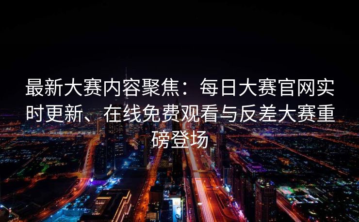 最新大赛内容聚焦：每日大赛官网实时更新、在线免费观看与反差大赛重磅登场