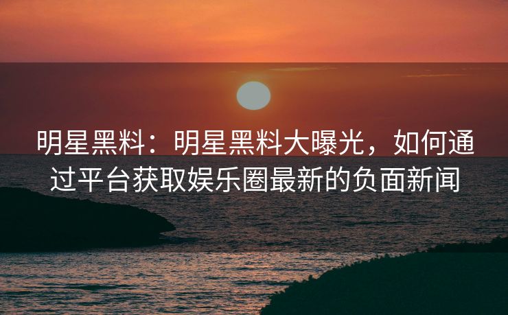 明星黑料：明星黑料大曝光，如何通过平台获取娱乐圈最新的负面新闻