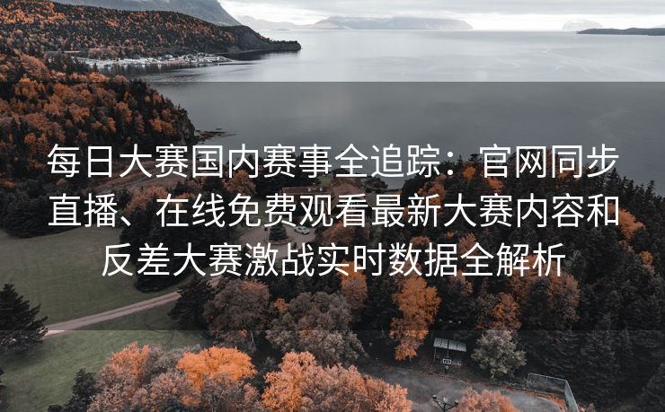 每日大赛国内赛事全追踪:官网同步直播、在线免费观看最新大赛内容和反差大赛激战实时数据全解析 每日大赛国内赛事全追踪:官网同步直播、在线免费观看最新大赛内容和反差大赛激战实时数据全解析