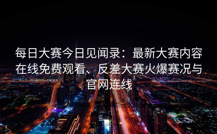 每日大赛今日见闻录：最新大赛内容在线免费观看、反差大赛火爆赛况与官网连线