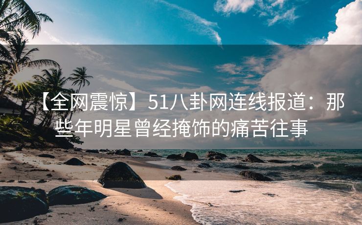【全网震惊】51八卦网连线报道：那些年明星曾经掩饰的痛苦往事