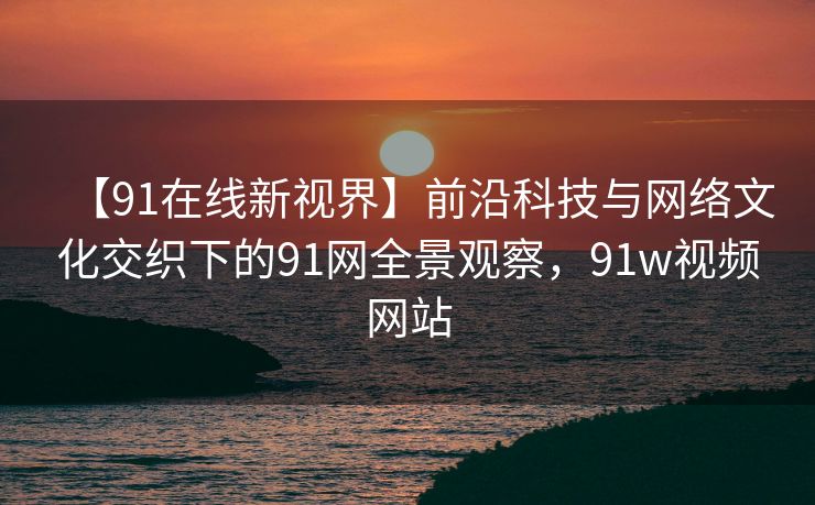 【91在线新视界】前沿科技与网络文化交织下的91网全景观察,91w视频网站 【91在线新视界】前沿科技与网络文化交织下的91网全景观察,91w视频网站