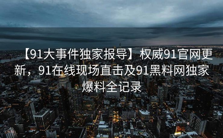 【91大事件独家报导】权威91官网更新，91在线现场直击及91黑料网独家爆料全记录