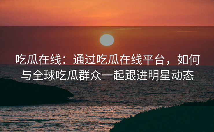 吃瓜在线：通过吃瓜在线平台，如何与全球吃瓜群众一起跟进明星动态