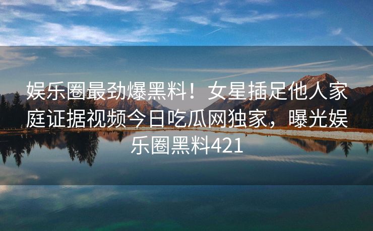 娱乐圈最劲爆黑料！女星插足他人家庭证据视频今日吃瓜网独家，曝光娱乐圈黑料421