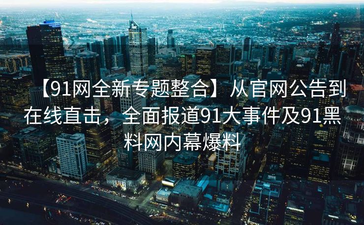 【91网全新专题整合】从官网公告到在线直击，全面报道91大事件及91黑料网内幕爆料