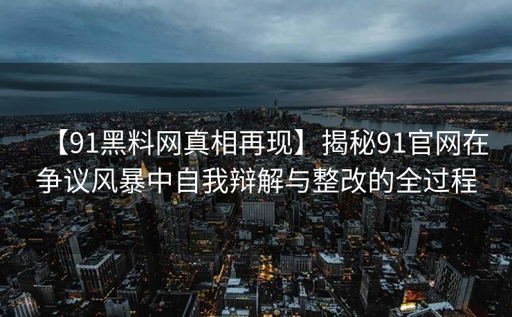 【91黑料网真相再现】揭秘91官网在争议风暴中自我辩解与整改的全过程