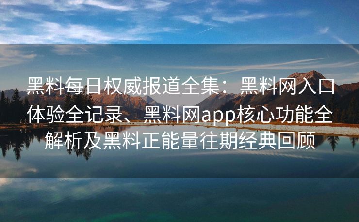 黑料每日权威报道全集：黑料网入口体验全记录、黑料网app核心功能全解析及黑料正能量往期经典回顾