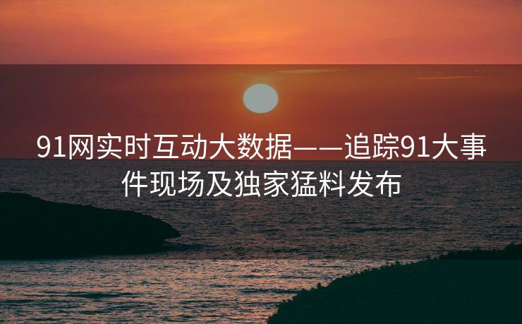 91网实时互动大数据——追踪91大事件现场及独家猛料发布