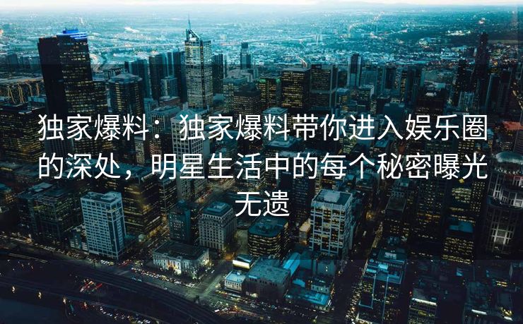 独家爆料：独家爆料带你进入娱乐圈的深处，明星生活中的每个秘密曝光无遗