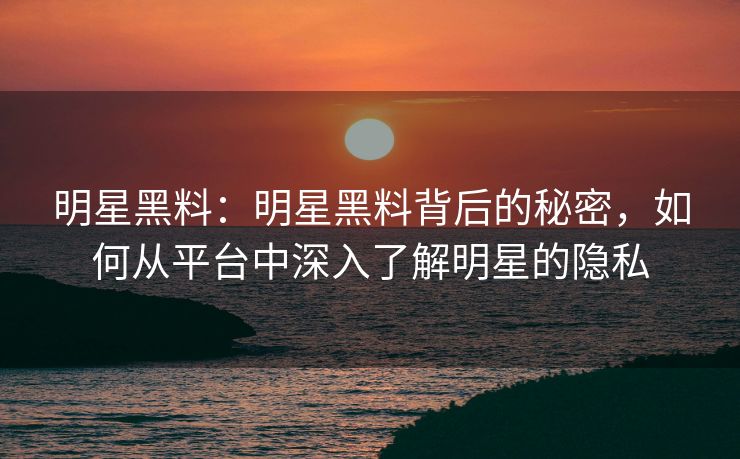 明星黑料：明星黑料背后的秘密，如何从平台中深入了解明星的隐私