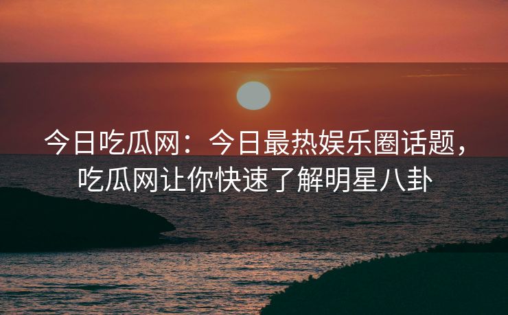 今日吃瓜网：今日最热娱乐圈话题，吃瓜网让你快速了解明星八卦