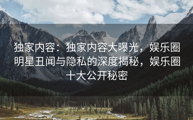 独家内容：独家内容大曝光，娱乐圈明星丑闻与隐私的深度揭秘，娱乐圈十大公开秘密