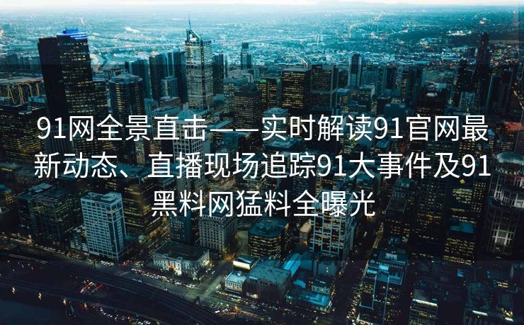 91网全景直击——实时解读91官网最新动态、直播现场追踪91大事件及91黑料网猛料全曝光 91网全景直击——实时解读91官网最新动态、直播现场追踪91大事件及91黑料网猛料全曝光