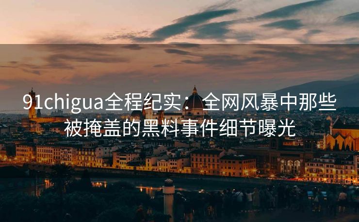 91chigua全程纪实：全网风暴中那些被掩盖的黑料事件细节曝光