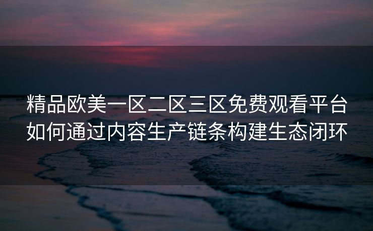 精品欧美一区二区三区免费观看平台如何通过内容生产链条构建生态闭环