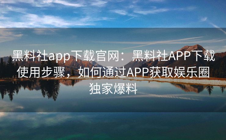 黑料社app下载官网：黑料社APP下载使用步骤，如何通过APP获取娱乐圈独家爆料
