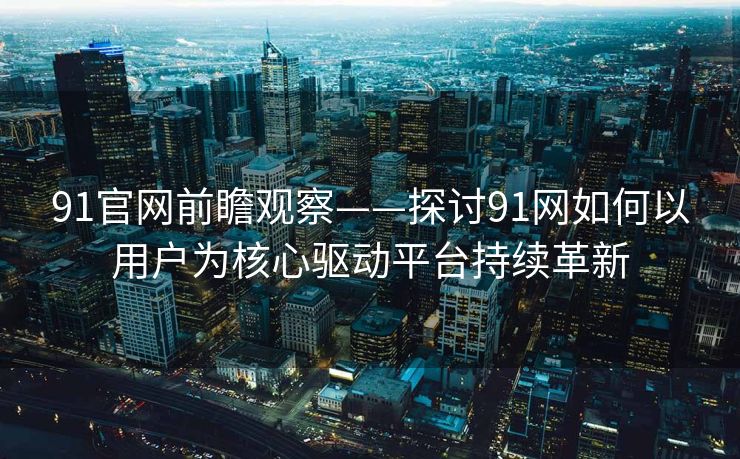 91官网前瞻观察——探讨91网如何以用户为核心驱动平台持续革新