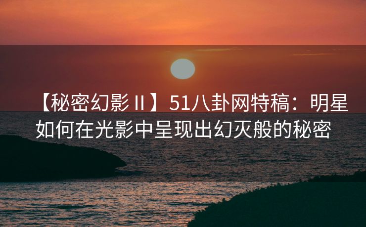 【秘密幻影Ⅱ】51八卦网特稿:明星如何在光影中呈现出幻灭般的秘密 【秘密幻影Ⅱ】51八卦网特稿:明星如何在光影中呈现出幻灭般的秘密
