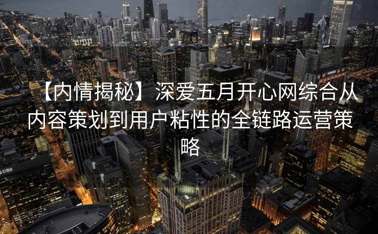 【内情揭秘】深爱五月开心网综合从内容策划到用户粘性的全链路运营策略 【内情揭秘】深爱五月开心网综合从内容策划到用户粘性的全链路运营策略