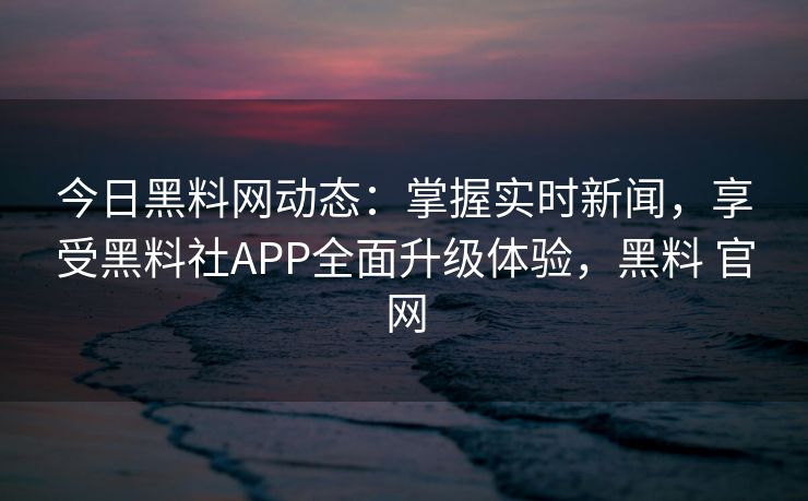 今日黑料网动态：掌握实时新闻，享受黑料社APP全面升级体验，黑料 官网