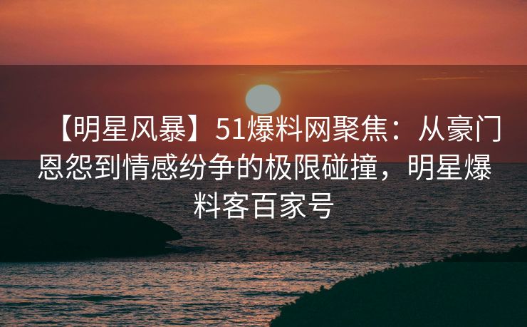 【明星风暴】51爆料网聚焦：从豪门恩怨到情感纷争的极限碰撞，明星爆料客百家号