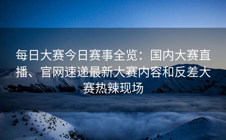 每日大赛今日赛事全览：国内大赛直播、官网速递最新大赛内容和反差大赛热辣现场