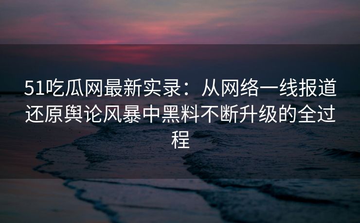 51吃瓜网最新实录：从网络一线报道还原舆论风暴中黑料不断升级的全过程