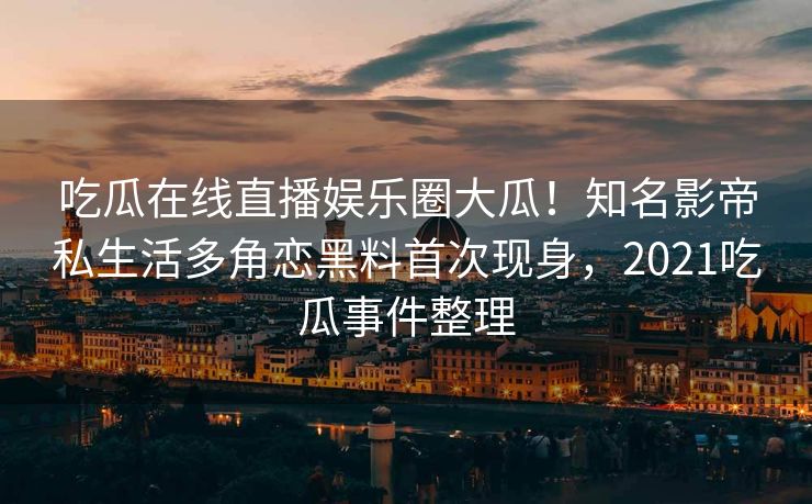 吃瓜在线直播娱乐圈大瓜！知名影帝私生活多角恋黑料首次现身，2021吃瓜事件整理