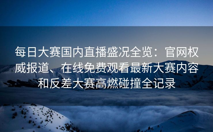 每日大赛国内直播盛况全览：官网权威报道、在线免费观看最新大赛内容和反差大赛高燃碰撞全记录