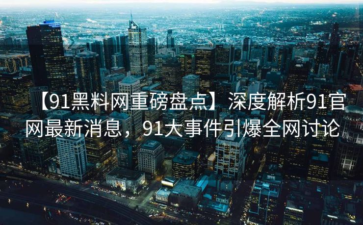 【91黑料网重磅盘点】深度解析91官网最新消息，91大事件引爆全网讨论