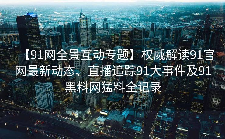 【91网全景互动专题】权威解读91官网最新动态、直播追踪91大事件及91黑料网猛料全记录