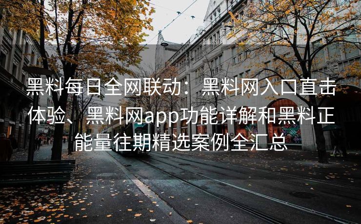 黑料每日全网联动：黑料网入口直击体验、黑料网app功能详解和黑料正能量往期精选案例全汇总