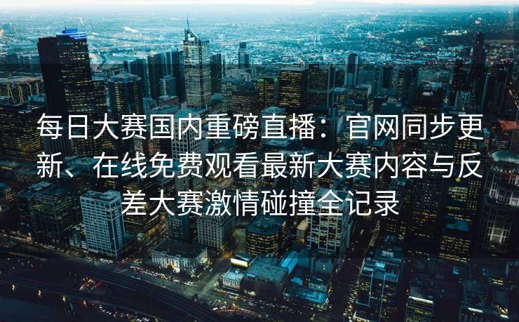 每日大赛国内重磅直播：官网同步更新、在线免费观看最新大赛内容与反差大赛激情碰撞全记录