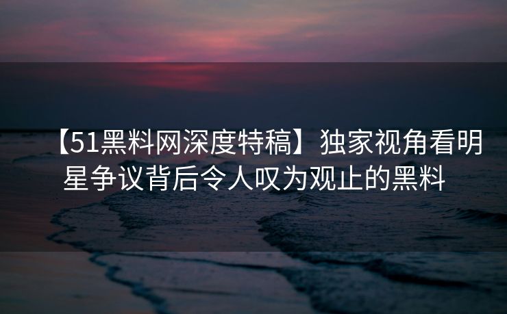 【51黑料网深度特稿】独家视角看明星争议背后令人叹为观止的黑料 【51黑料网深度特稿】独家视角看明星争议背后令人叹为观止的黑料