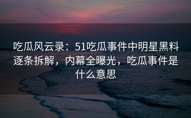 吃瓜风云录：51吃瓜事件中明星黑料逐条拆解，内幕全曝光，吃瓜事件是什么意思