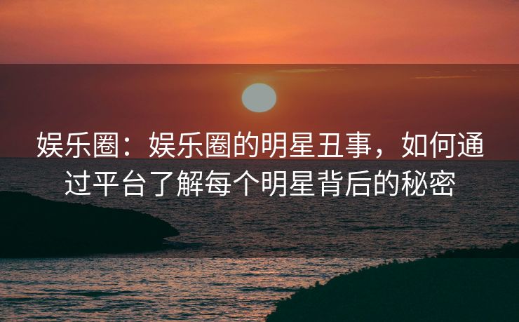 娱乐圈：娱乐圈的明星丑事，如何通过平台了解每个明星背后的秘密