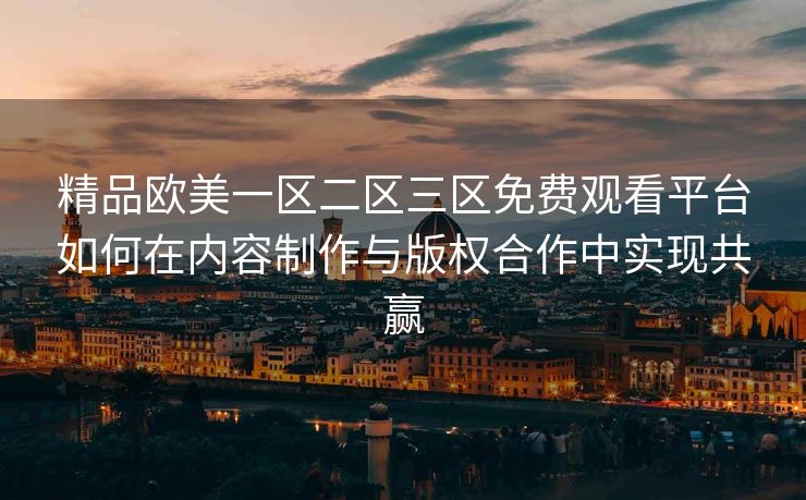 精品欧美一区二区三区免费观看平台如何在内容制作与版权合作中实现共赢 精品欧美一区二区三区免费观看平台如何在内容制作与版权合作中实现共赢