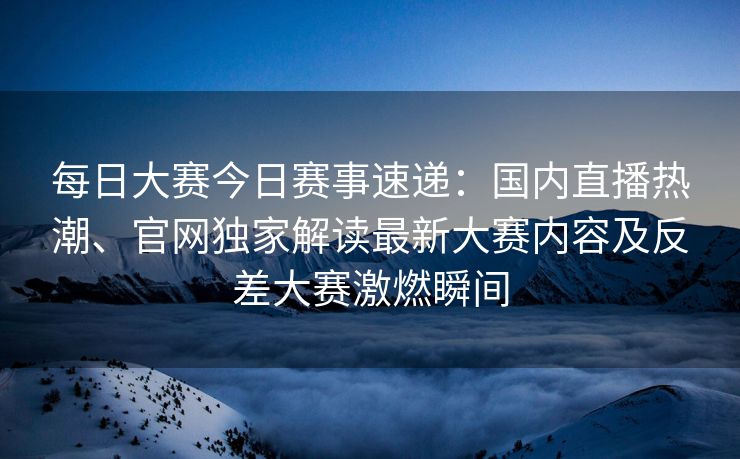 每日大赛今日赛事速递：国内直播热潮、官网独家解读最新大赛内容及反差大赛激燃瞬间