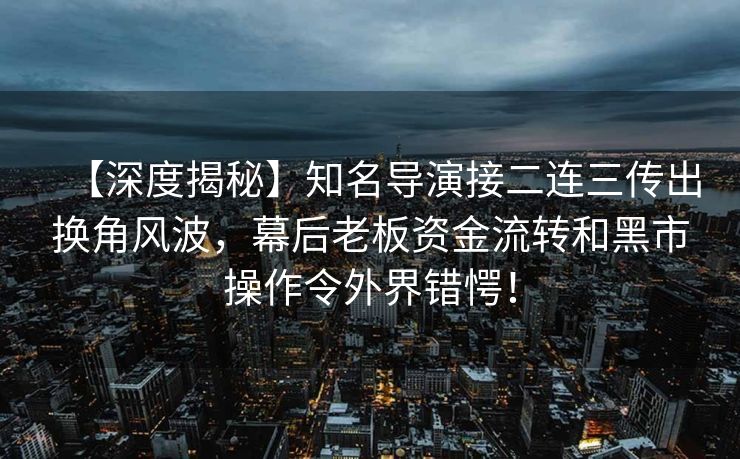 【深度揭秘】知名导演接二连三传出换角风波,幕后老板资金流转和黑市操作令外界错愕! 【深度揭秘】知名导演接二连三传出换角风波,幕后老板资金流转和黑市操作令外界错愕!