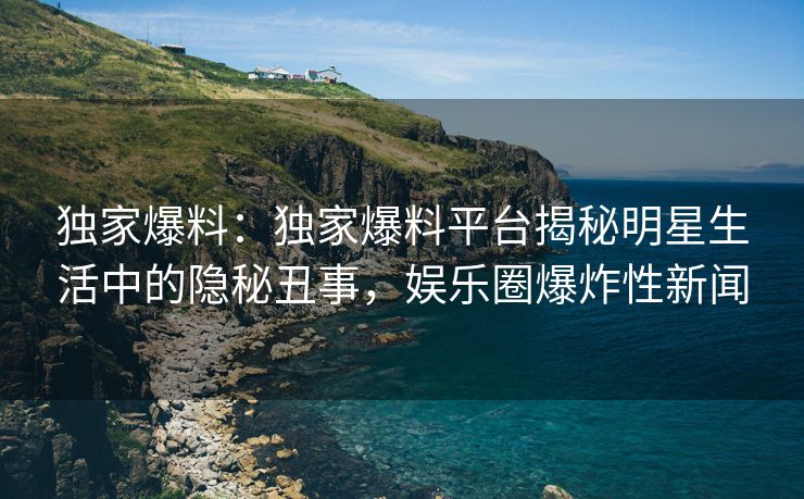 独家爆料:独家爆料平台揭秘明星生活中的隐秘丑事,娱乐圈爆炸性新闻 独家爆料:独家爆料平台揭秘明星生活中的隐秘丑事,娱乐圈爆炸性新闻