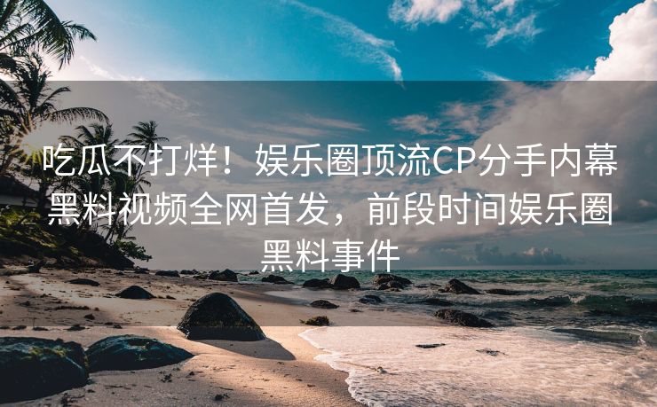 吃瓜不打烊！娱乐圈顶流CP分手内幕黑料视频全网首发，前段时间娱乐圈黑料事件