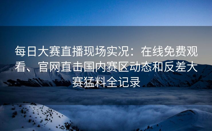 每日大赛直播现场实况：在线免费观看、官网直击国内赛区动态和反差大赛猛料全记录